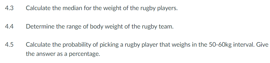 4.3
4.4
4.5
Calculate the median for the weight of the rugby players.
Determine the range of body weight of the rugby team.
Calculate the probability of picking a rugby player that weighs in the 50-60kg interval. Give
the answer as a percentage.