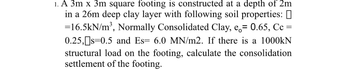 1. A 3m x 3m square footing is constructed at a depth of 2m
in a 26m deep clay layer with following soil properties: ]
=16.5kN/m³, Normally Consolidated Clay, e̟= 0.65, Cc =
0.25,s=0.5 and Es= 6.0 MN/m2. If there is a 1000kN
structural load on the footing, calculate the consolidation
settlement of the footing.
