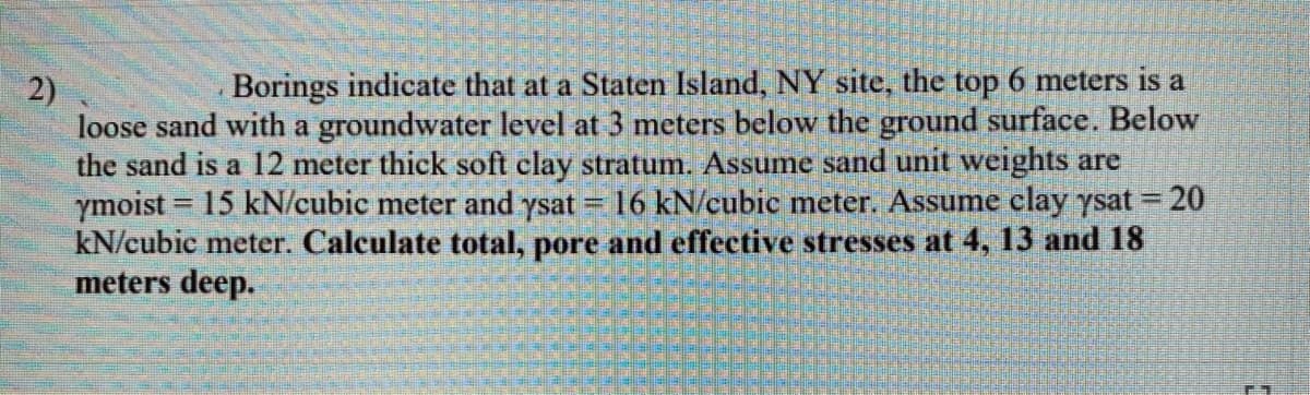 2)
Borings indicate that at a Staten Island, NY site, the top 6 meters is a
loose sand with a groundwater level at 3 meters below the ground surface. Below
the sand is a 12 meter thick soft clay stratum. Assume sand unit weights are
ymoist = 15 kN/cubic meter and ysat = 16 kN/cubic meter. Assume clay ysat = 20
kN/cubie meter. Calculate total, pore and effective stresses at 4, 13 and 18
meters deep.
%3D
