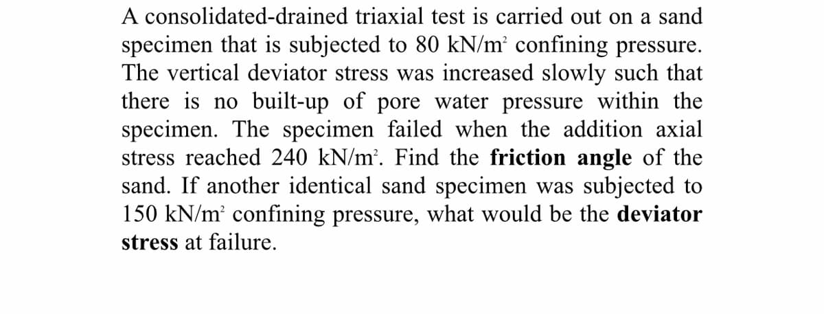 A consolidated-drained triaxial test is carried out on a sand
specimen that is subjected to 80 kN/m² confining pressure.
The vertical deviator stress was increased slowly such that
there is no built-up of pore water pressure within the
specimen. The specimen failed when the addition axial
stress reached 240 kN/m². Find the friction angle of the
sand. If another identical sand specimen was subjected to
150 kN/m' confining pressure, what would be the deviator
stress at failure.
