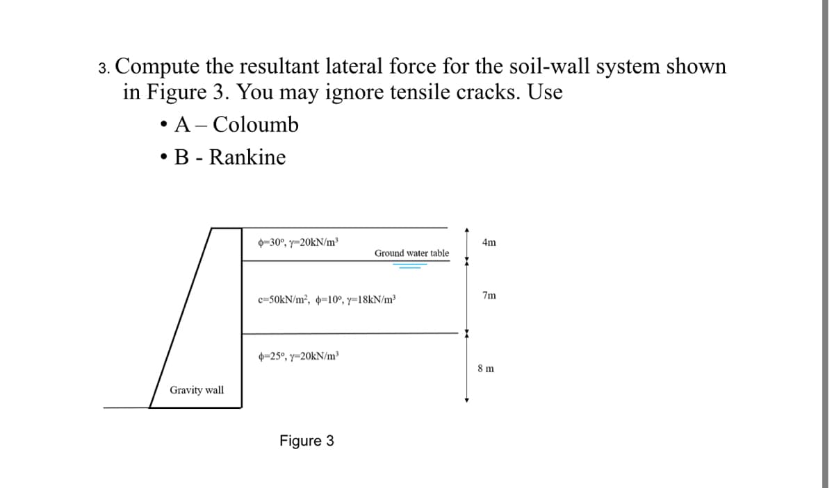 3. Compute the resultant lateral force for the soil-wall system shown
in Figure 3. You may ignore tensile cracks. Use
• A- Coloumb
• B - Rankine
0=30°, y=20kN/m³
4m
Ground water table
7m
c=50KN/m², p=10°, y=18KN/m³
0=25°, y=20KN/m³
8 m
Gravity wall
Figure 3
