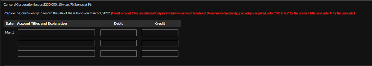 Concord Corporation issues $230,000, 10-year, 7% bonds at 96.
Prepare the journal entry to record the sale of these bonds on March 1, 2022. (Credit account titles are automatically indented when amount is entered. Do not indent manually. If no entry is required, select "No Entry" for the account titles and enter O for the amounts.)
Date Account Titles and Explanation
Debit
Credit
Mar. 1