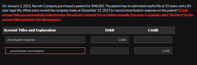 On January 2, 2021, Kerwin Company purchased a patent for $48,000. The patent has an estimated useful life of 25 years and a 20-
year legal life. What entry would the company make at December 31, 2021 to record amortization expense on the patent? (Credit
account titles are automatically indented when the amount is entered. Do not indent manually. If no entry is required, select "No Entry" for the
account titles and enter O for the amounts.)
Account Titles and Explanation
amortization expense
Debit
2,400
Credit
accumulated amortization
2,400