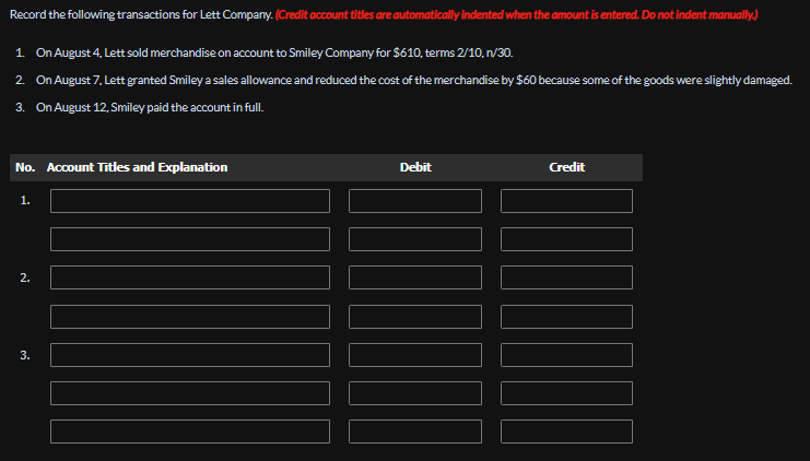 Record the following transactions for Lett Company. (Credit account titles are automatically indented when the amount is entered. Do not indent manually.)
1. On August 4, Lett sold merchandise on account to Smiley Company for $610, terms 2/10, n/30.
2. On August 7. Lett granted Smiley a sales allowance and reduced the cost of the merchandise by $60 because some of the goods were slightly damaged.
3. On August 12, Smiley paid the account in full.
No. Account Titles and Explanation
1.
2.
3.
Debit
Credit