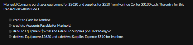 Marigold Company purchases equipment for $2620 and supplies for $510 from Ivanhoe Co. for $3130 cash. The entry for this
transaction will include a
credit to Cash for Ivanhoe
credit to Accounts Payable for Marigold.
debit to Equipment $2620 and a debit to Supplies $510 for Marigold.
debit to Equipment $2620 and a debit to Supplies Expense $510 for Ivanhoe.