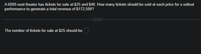 A 6000-seat theater has tickets for sale at $25 and $40. How many tickets should be sold at each price for a sellout
performance to generate a total revenue of $172,500?
The number of tickets for sale at $25 should be