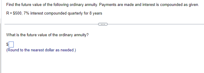 Find the future value of the following ordinary annuity. Payments are made and interest is compounded as given.
R = $500, 7% interest compounded quarterly for 8 years
What is the future value of the ordinary annuity?
$
(Round to the nearest dollar as needed.)
