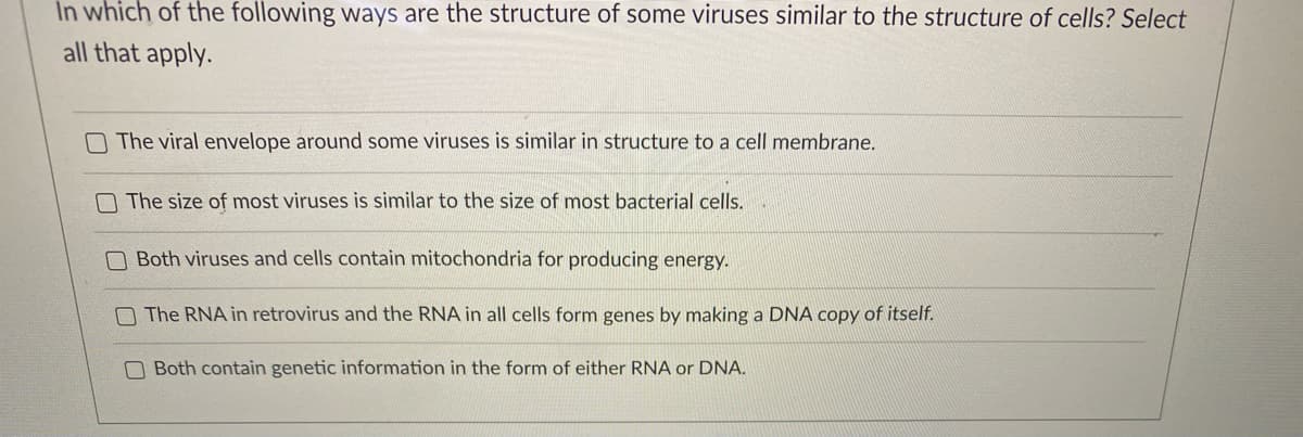 In which of the following ways are the structure of some viruses similar to the structure of cells? Select
all that apply.
O The viral envelope around some viruses is similar in structure to a cell membrane.
N The size of most viruses is similar to the size of most bacterial cells.
Both viruses and cells contain mitochondria for producing energy.
O The RNA in retrovirus and the RNA in all cells form genes by making a DNA copy of itself.
O Both contain genetic information in the form of either RNA or DNA.
