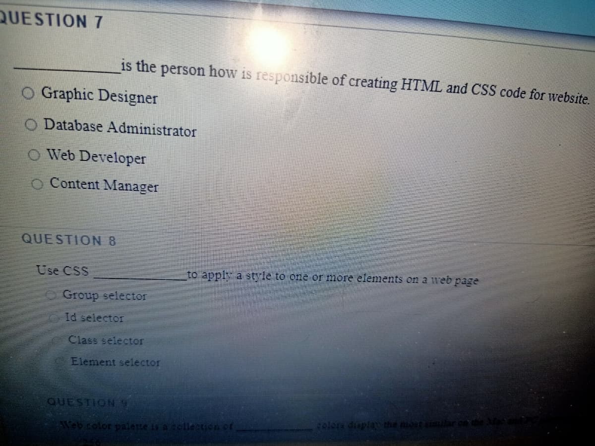 QUESTION 7
is the person how is responsible of creating HTML and CSS code for website.
O Graphic Designer
O Database Administrator
O Web Developer
Content Manager
QUESTION 8
Use CSS
to apply a strle to one or more elements on a web page
Group selector
Id selector
Class selector
Element selector
QUESTION9
celora duplay the most simhard
Teb color palette is a sellection of

