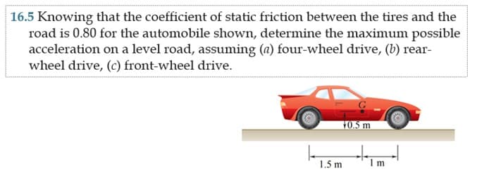 16.5 Knowing that the coefficient of static friction between the tires and the
road is 0.80 for the automobile shown, determine the maximum possible
acceleration on a level road, assuming (a) four-wheel drive, (b) rear-
wheel drive, (c) front-wheel drive.
10.5 m
1.5 m
Im
