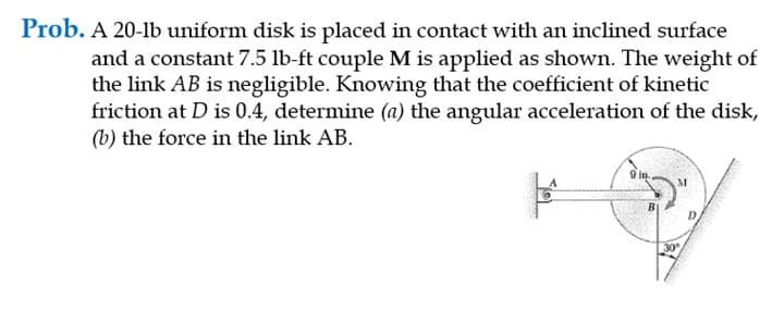 Prob. A 20-lb uniform disk is placed in contact with an inclined surface
and a constant 7.5 lb-ft couple M is applied as shown. The weight of
the link AB is negligible. Knowing that the coefficient of kinetic
friction at D is 0.4, determine (a) the angular acceleration of the disk,
(b) the force in the link AB.
D.
30

