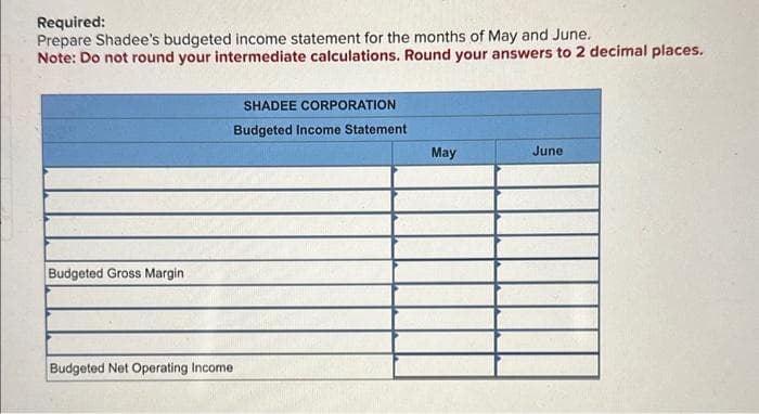Required:
Prepare Shadee's budgeted income statement for the months of May and June.
Note: Do not round your intermediate calculations. Round your answers to 2 decimal places.
Budgeted Gross Margin
Budgeted Net Operating Income
SHADEE CORPORATION
Budgeted Income Statement
May
June