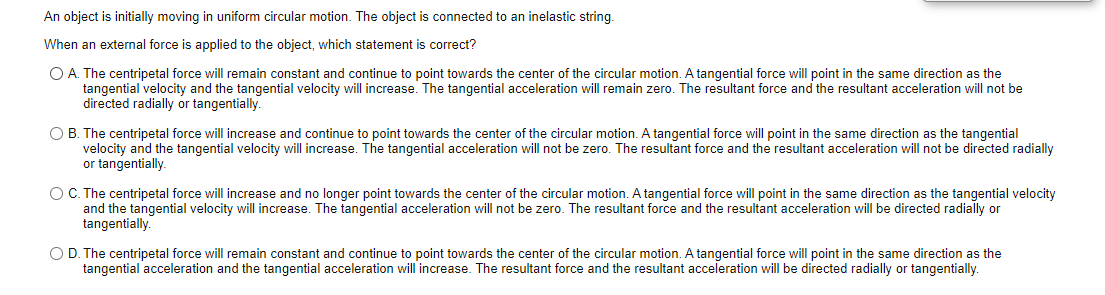 An object is initially moving in uniform circular motion. The object is connected to an inelastic string.
When an external force is applied to the object, which statement is correct?
O A. The centripetal force will remain constant and continue to point towards the center of the circular motion. A tangential force will point in the same direction as the
tangential velocity and the tangential velocity will increase. The tangential acceleration will remain zero. The resultant force and the resultant acceleration will not be
directed radially or tangentially.
O B. The centripetal force will increase and continue to point towards
velocity and the tangential velocity will increase. The tangential acceleration will not be zero. The resultant force and the resultant acceleration will not be directed radially
or tangentially.
center of the circular motion. A tangential force will point in the same direction as the tangential
OC. The centripetal force will increase and no longer point towards the center of the circular motion. A tangential force will point in the same direction as the tangential velocity
and the tangential velocity will increase. The tangential acceleration will not be zero. The resultant force and the resultant acceleration will be directed radially or
tangentially.
O D. The centripetal force will remain constant and continue to point towards the center of the circular motion. A tangential force will point in the same direction as the
tangential acceleration and the tangential acceleration will increase. The resultant force and the resultant acceleration will be directed radially or tangentially.
