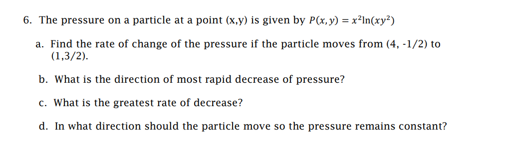 6. The pressure on a particle at a point (x,y) is given by P(x, y) = :
x²ln(xy²)
a. Find the rate of change of the pressure if the particle moves from (4, -1/2) to
(1,3/2).
b. What is the direction of most rapid decrease of pressure?
c. What is the greatest rate of decrease?
d. In what direction should the particle move so the pressure remains constant?