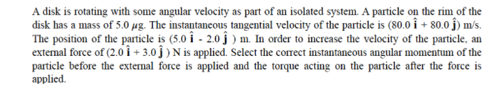 A disk is rotating with some angular velocity as part of an isolated system. A particle on the rim of the
disk has a mass of 5.0 µg. The instantaneous tangential velocity of the particle is (80.0 î + 80.0 ĵ) m/s.
The position of the particle is (5.0 î - 2.0 ĵ ) m. In order to increase the velocity of the particle, an
external force of (2.0 î + 3.0 ĵ ) N is applied. Select the correct instantaneous angular momentum of the
particle before the external force is applied and the torque acting on the particle after the force is
applied.

