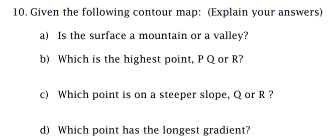 10. Given the following contour map: (Explain your answers)
a) Is the surface a mountain or a valley?
b) Which is the highest point, P Q or R?
c) Which point is on a steeper slope, Q or R?
d) Which point has the longest gradient?