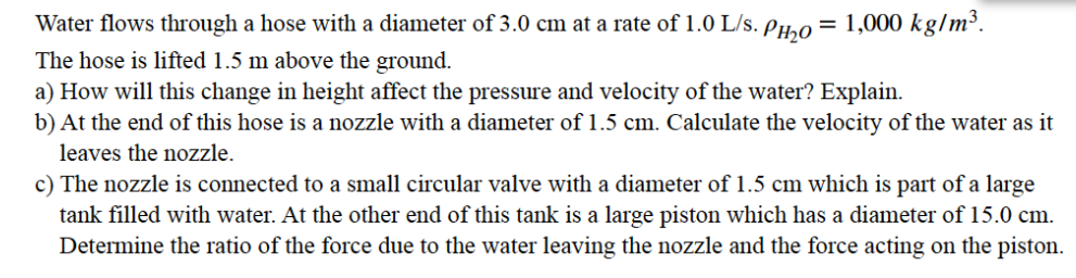Water flows through a hose with a diameter of 3.0 cm at a rate of 1.0 L/s. Phho
= 1,000 kg/m³.
The hose is lifted 1.5 m above the ground.
a) How will this change in height affect the pressure and velocity of the water? Explain.
b) At the end of this hose is a nozzle with a diameter of 1.5 cm. Calculate the velocity of the water as it
leaves the nozzle.
c) The nozzle is connected to a small circular valve with a diameter of 1.5 cm which is part of a large
tank filled with water. At the other end of this tank is a large piston which has a diameter of 15.0 cm.
Determine the ratio of the force due to the water leaving the nozzle and the force acting on the piston.
