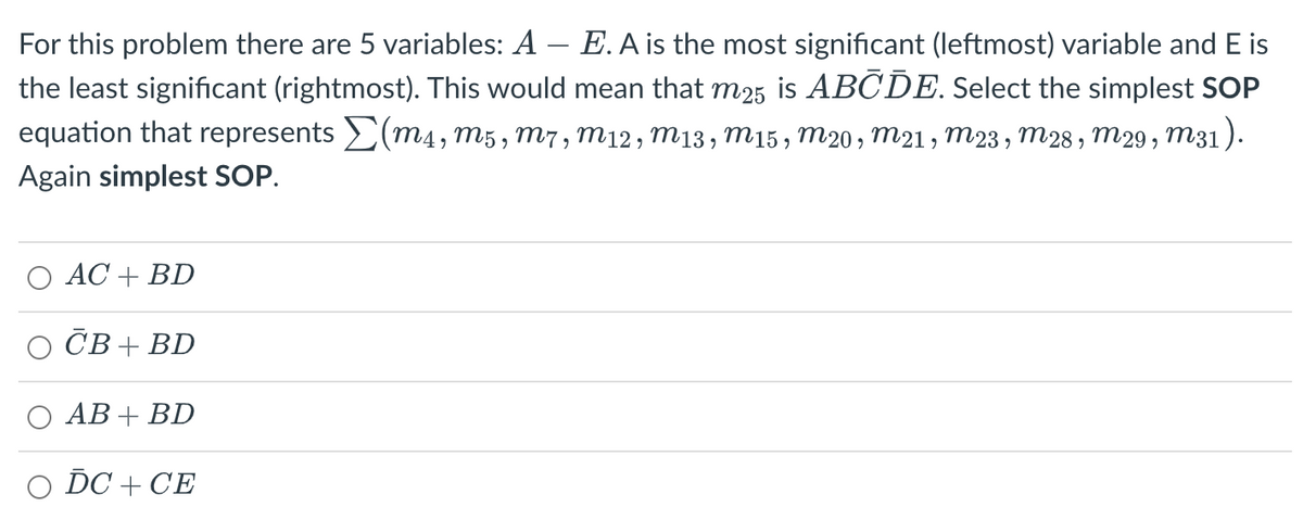 For this problem there are 5 variables: A - E. A is the most significant (leftmost) variable and E is
the least significant (rightmost). This would mean that m25 is ABCDE. Select the simplest SOP
equation that represents Σ(m4, m5, M7, M12, M13, M15, m20, m21, m23, M28, M29, M31).
Again simplest SOP.
AC + BD
CB+BD
O AB + BD
O DC + CE