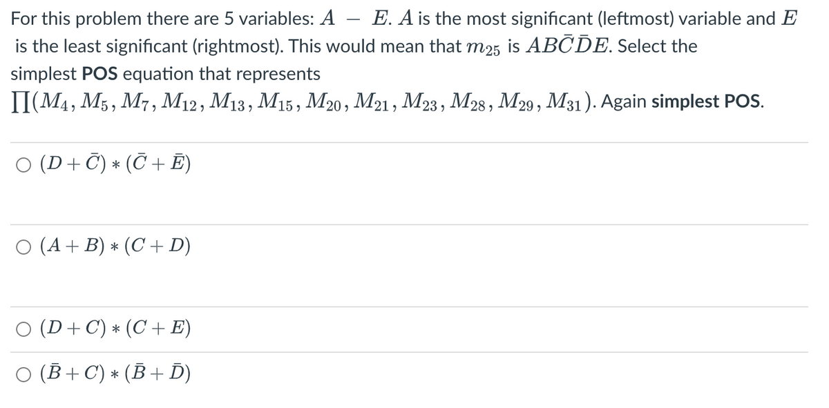 For this problem there are 5 variables: A E. A is the most significant (leftmost) variable and E
is the least significant (rightmost). This would mean that m25 is ABCDE. Select the
simplest POS equation that represents
II(M4, M5, M7, M12, M13, M15, M20, M21, M23, M28, M29, M31). Again simplest POS.
○ (D + C) * (℃ + Ē)
O (A + B) * (C + D)
(D+ C) ⋆ (C + E)
O (B+C) * (B+ D)