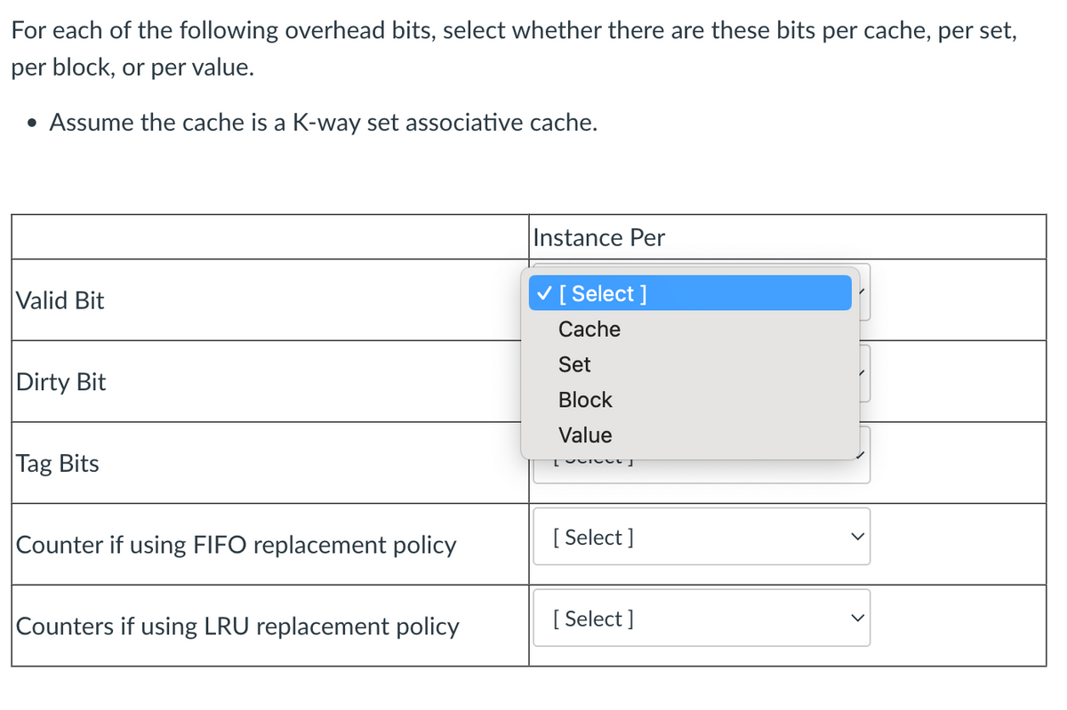 For each of the following overhead bits, select whether there are these bits per cache, per set,
per block, or per value.
• Assume the cache is a K-way set associative cache.
Valid Bit
Dirty Bit
Tag Bits
Counter if using FIFO replacement policy
Counters if using LRU replacement policy
Instance Per
[Select]
Cache
Set
Block
Value
Tecret
[Select]
[Select]