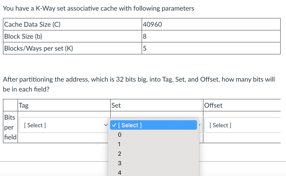 You have a K-Way set associative cache with following parameters
Cache Data Size (C)
Block Size (b)
Blocks/Ways per set (K)
After partitioning the address, which is 32 bits big, into Tag, Set, and Offset, how many bits will
be in each field?
Tag
Bits
per
field
[Select]
Set
✓ [Select ]
1
W N
3
40960
8
5
4
Offset
[Select]