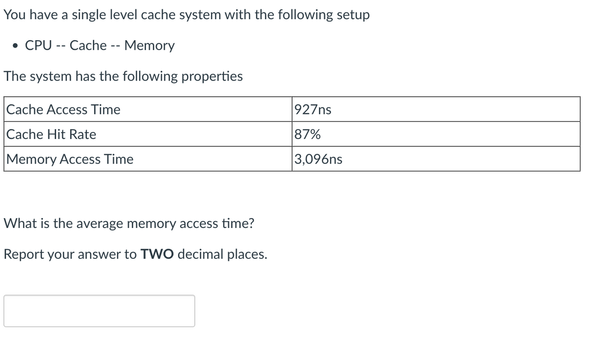 You have a single level cache system with the following setup
• CPU -- Cache -- Memory
The system has the following properties
Cache Access Time
Cache Hit Rate
Memory Access Time
What is the average memory access time?
Report your answer to TWO decimal places.
927ns
87%
3,096ns