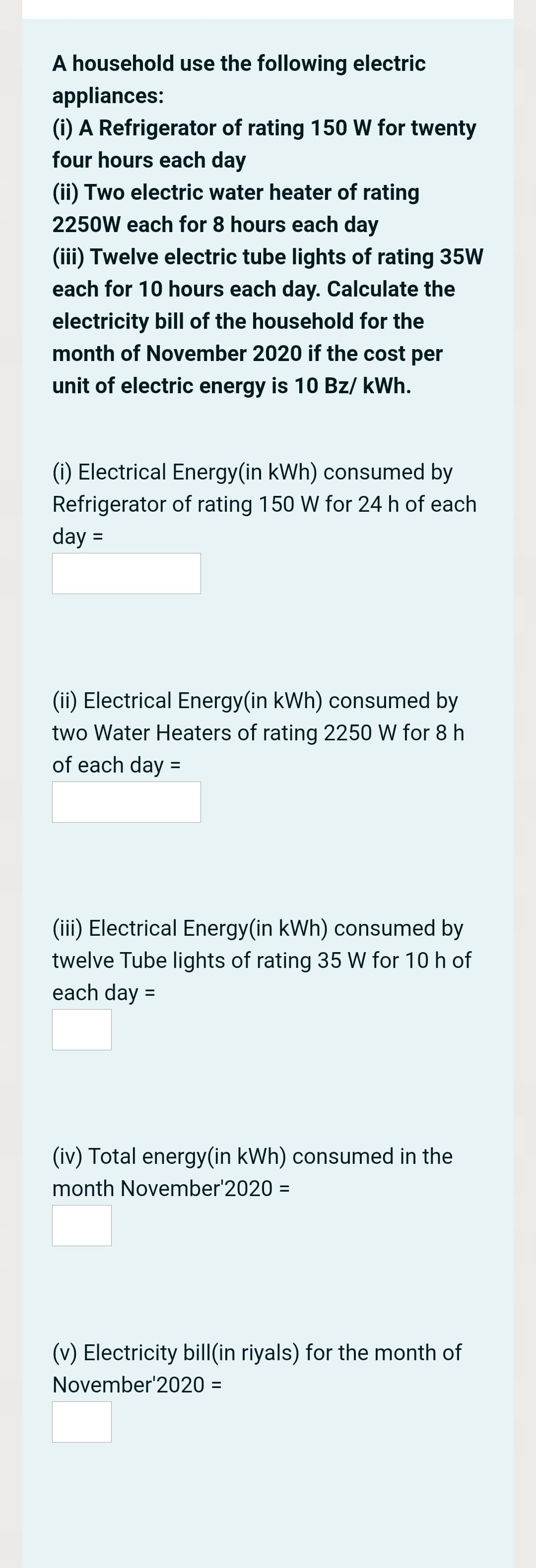 A household use the following electric
appliances:
(i) A Refrigerator of rating 150 W for twenty
four hours each day
(ii) Two electric water heater of rating
2250W each for 8 hours each day
(iii) Twelve electric tube lights of rating 35W
each for 10 hours each day. Calculate the
electricity bill of the household for the
month of November 2020 if the cost per
unit of electric energy is 10 Bz/ kWh.
(i) Electrical Energy(in kWh) consumed by
Refrigerator of rating 150 W for 24 h of each
day =
(ii) Electrical Energy(in kWh) consumed by
two Water Heaters of rating 2250 W for 8 h
of each day =
(iii) Electrical Energy(in kWh) consumed by
twelve Tube lights of rating 35 W for 10 h of
each day =
(iv) Total energy(in kWh) consumed in the
month November'2020 =
(v) Electricity bill(in riyals) for the month of
November'2020 =
