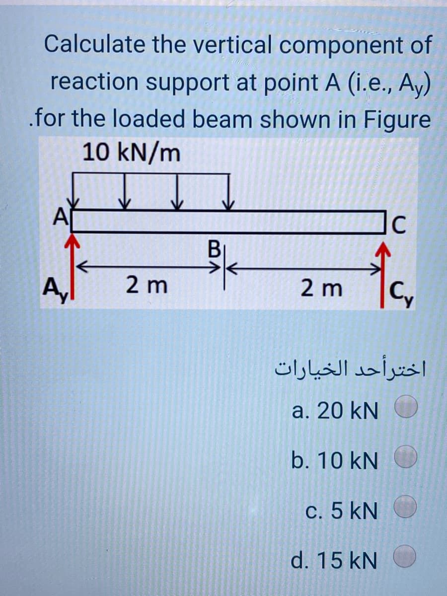 Calculate the vertical component of
reaction support at point A (i.e., Ay)
.for the loaded beam shown in Figure
10 kN/m
Al
BỊ
2 m
2 m
اخترأحد الخیارات
a. 20 kN
b. 10 kN
c. 5 kN
d. 15 kN
