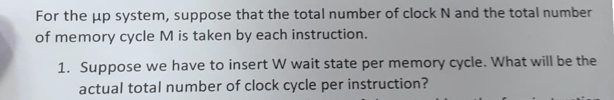 For the up system, suppose that the total number of clock N and the total number
of memory cycle M is taken by each instruction.
1. Suppose we have to insert W wait state per memory cycle. What will be the
actual total number of clock cycle per instruction?