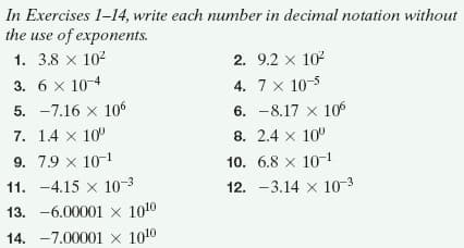 In Exercises 1-14, write each number in decimal notation without
the use of exponents.
1. 3.8 x 102
2. 9.2 x 102
3. 6 x 10-4
4. 7 x 10-5
5. -7.16 x 106
6. -8.17 x 106
7. 1.4 x 10
8. 2.4 x 10
9. 7.9 x 10-1
10. 6.8 x 10-1
11. -4.15 x 10-3
12. -3.14 x 10-3
13. -6.00001 x 1010
14. -7.00001 x 1010
