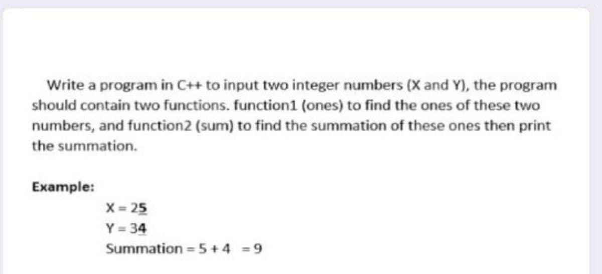 Write a program in C++ to input two integer numbers (X and Y), the program
should contain two functions. function1 (ones) to find the ones of these two
numbers, and function2 (sum) to find the summation of these ones then print
the summation.
Example:
X 25
Y = 34
Summation = 5+4 = 9
%3D
