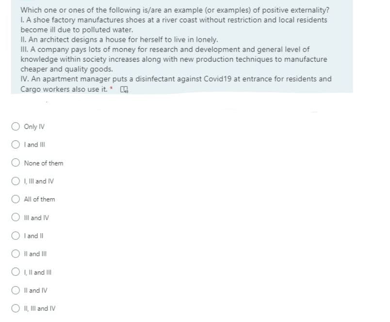 Which one or ones of the following is/are an example (or examples) of positive externality?
I. A shoe factory manufactures shoes at a river coast without restriction and local residents
become ill due to polluted water.
II. An architect designs a house for herself to live in lonely.
III. A company pays lots of money for research and development and general level of
knowledge within society increases along with new production techniques to manufacture
cheaper and quality goods.
IV. An apartment manager puts a disinfectant against Covid19 at entrance for residents and
Cargo workers also use it. *
Only IV
I and II
None of them
O , Il and IV
All of them
O IIl and IV
I and II
Il and III
O I,l and II
Il and IV
O I, Ill and IV
