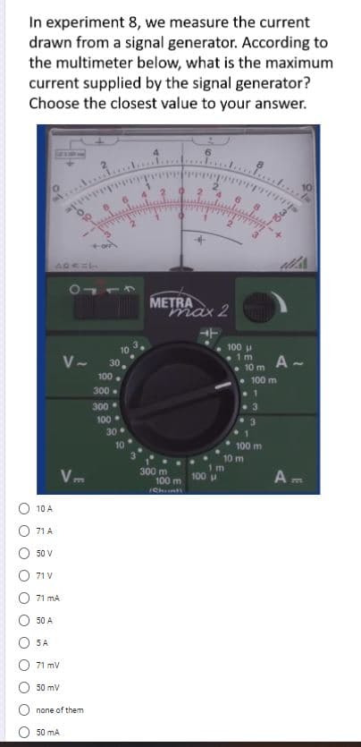 In experiment 8, we measure the current
drawn from a signal generator. According to
the multimeter below, what is the maximum
current supplied by the signal generator?
Choose the closest value to your answer.
10
METRA
max 2
100 u
. 1m
• 10 m
• 100 m
10
V- 30,
A -
100
300.
300
100.
30
10
100 m
10 m
V.
300 m
100 m
1 m
100
Am
777
772
Chnt
10 A
71 A
50 V
71 V
71 mA
50 A
5 A
71 mV
50 mV
none of them
50 mA
