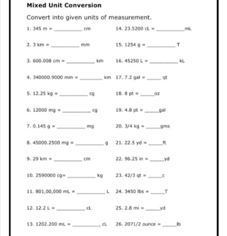 Mixed Unit Conversion
Convert into given units of measurement.
1. 345 m -
14. 23.5200 cl
ml
cm
2. 3 km
mm
15. 1254 g
3. 600.008 cm
km
16. 45250 L
kL
4. 340000.9000 mm
km 17. 7.2 gal
qt
5. 12.25 kg =
18. 8 pt =
oz
6. 12000 mg
cg
19. 4.8 pt=
gal
7.0.145 g
20. 3/4 kg -
mg
gms
8. 45000.2500 mg
21. 22.5 yd -.
ft
9. 29 km =
22. 96.25 in,
yd
cm
10. 2590000 cg-
kg
23. 42/3 qt=
11. 801,00,000 mL =
L 24. 3450 lbs -_T
12. 12.2 L-
CL
25. 2.8 mi =
Lyd
13. 1202.200 mL
CL
26. 2071/2 ounce
Ib
