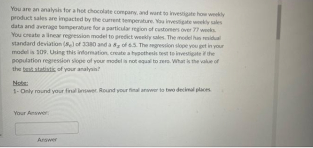 You are an analysis for a hot chocolate company, and want to investigate how weekly
product sales are impacted by the current temperature. You investigate weekly sales
data and average temperature for a particular region of customers over 77 weeks.
You create a linear regression model to predict weekly sales. The model has residual
standard deviation (8e) of 3380 and a 8 of 6.5. The regression slope you get in your
model is 109. Using this information, create a hypothesis test to investigate if the
population regression slope of your model is not equal to zero. What is the value of
the test statistic of your analysis?
Note:
1- Only round your final answer. Round your final answer to two decimal places.
Your Answer:
Answer