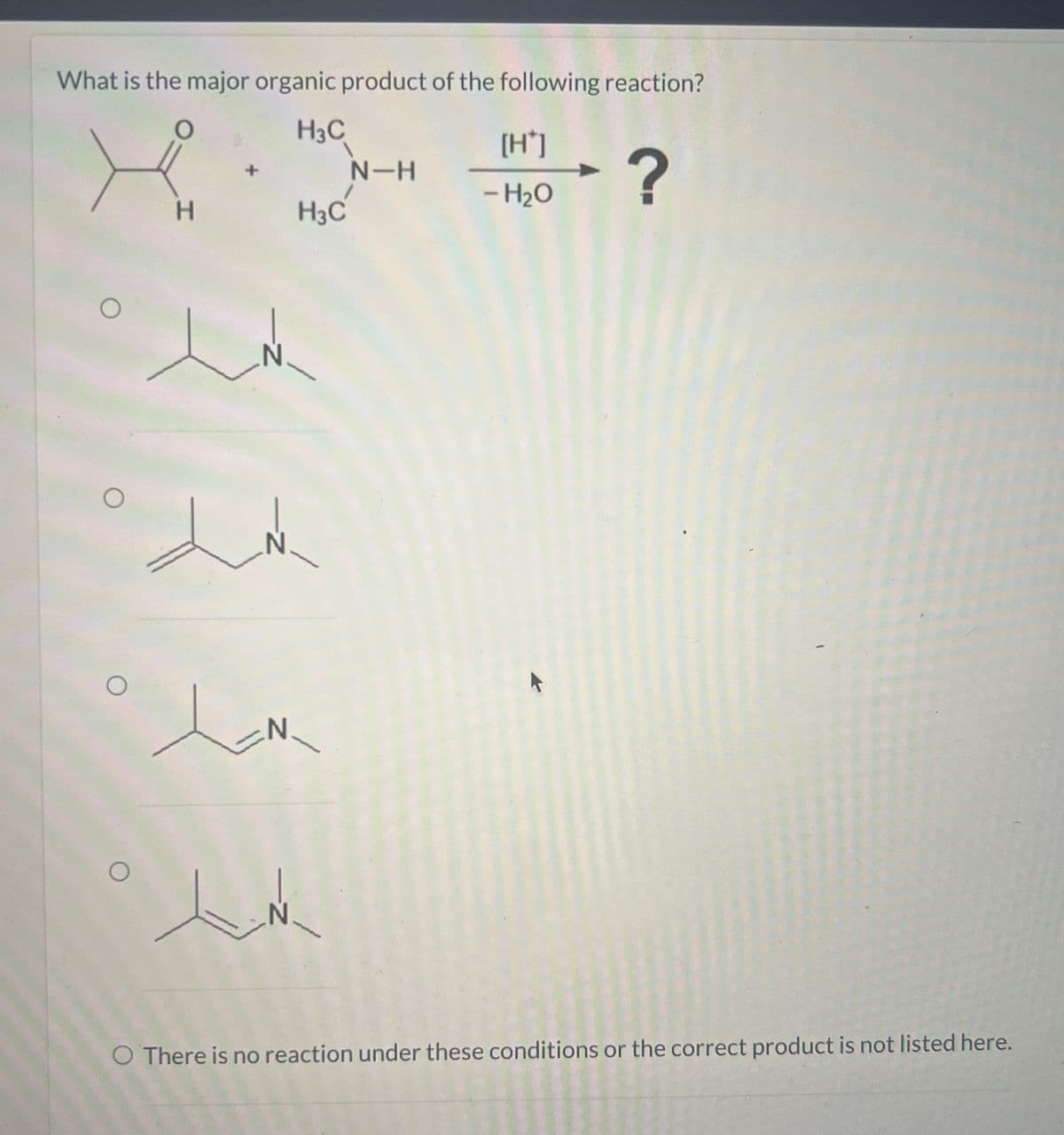 What is the major organic product of the following reaction?
H3C
[H*]
+
N-H
H
H₁₂C
- H₂O
?
N
O There is no reaction under these conditions or the correct product is not listed here.