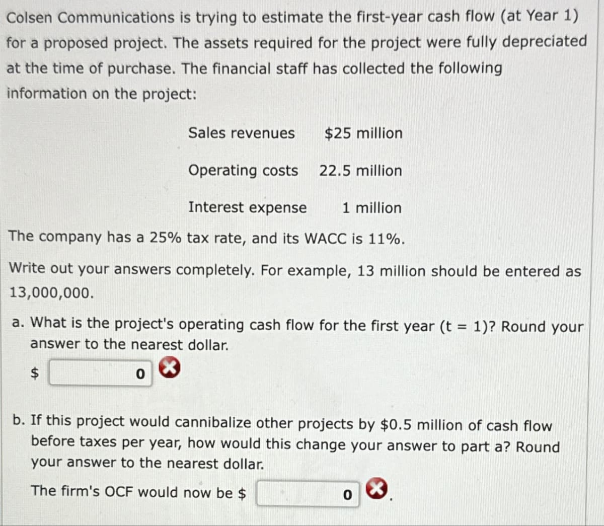 Colsen Communications is trying to estimate the first-year cash flow (at Year 1)
for a proposed project. The assets required for the project were fully depreciated
at the time of purchase. The financial staff has collected the following
information on the project:
Sales revenues
$25 million
Operating costs 22.5 million
Interest expense
1 million
The company has a 25% tax rate, and its WACC is 11%.
Write out your answers completely. For example, 13 million should be entered as
13,000,000.
a. What is the project's operating cash flow for the first year (t = 1)? Round your
answer to the nearest dollar.
$
0
b. If this project would cannibalize other projects by $0.5 million of cash flow
before taxes per year, how would this change your answer to part a? Round
your answer to the nearest dollar.
The firm's OCF would now be $
0