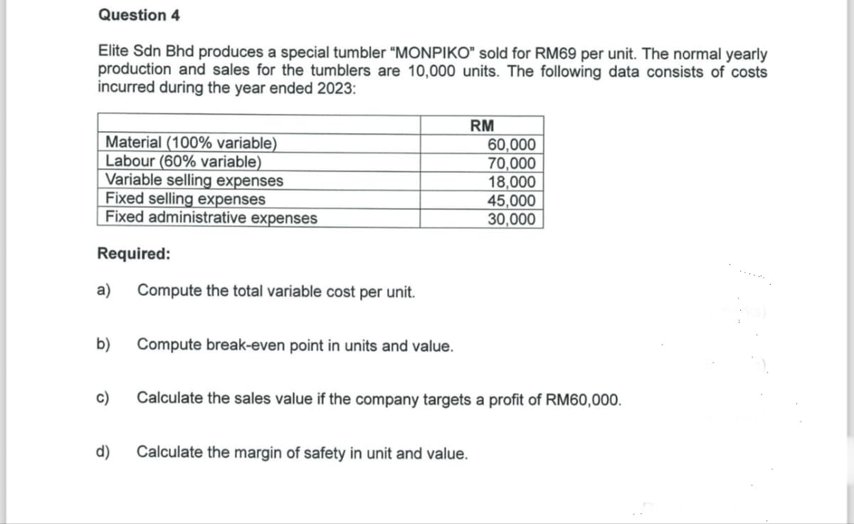 Question 4
Elite Sdn Bhd produces a special tumbler "MONPIKO" sold for RM69 per unit. The normal yearly
production and sales for the tumblers are 10,000 units. The following data consists of costs
incurred during the year ended 2023:
Material (100% variable)
Labour (60% variable)
Variable selling expenses
Fixed selling expenses
Fixed administrative expenses
Required:
a) Compute the total variable cost per unit.
RM
60,000
70,000
18,000
45,000
30,000
b)
Compute break-even point in units and value.
c)
Calculate the sales value if the company targets a profit of RM60,000.
d)
Calculate the margin of safety in unit and value.