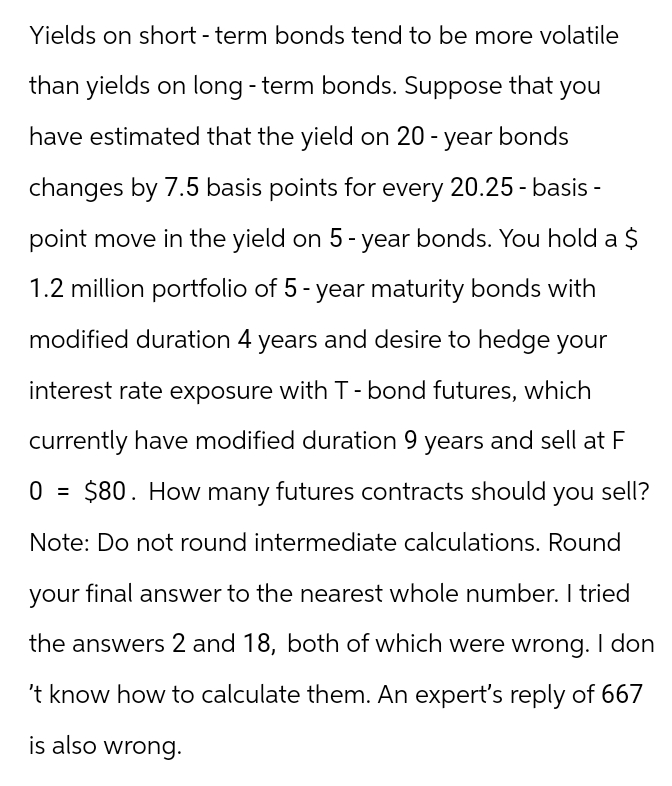 Yields on short-term bonds tend to be more volatile
than yields on long-term bonds. Suppose that you
have estimated that the yield on 20-year bonds
changes by 7.5 basis points for every 20.25-basis-
point move in the yield on 5 - year bonds. You hold a $
1.2 million portfolio of 5-year maturity bonds with
modified duration 4 years and desire to hedge your
interest rate exposure with T - bond futures, which
currently have modified duration 9 years and sell at F
0 = $80. How many futures contracts should you sell?
Note: Do not round intermediate calculations. Round
your final answer to the nearest whole number. I tried
the answers 2 and 18, both of which were wrong. I don
't know how to calculate them. An expert's reply of 667
is also wrong.
