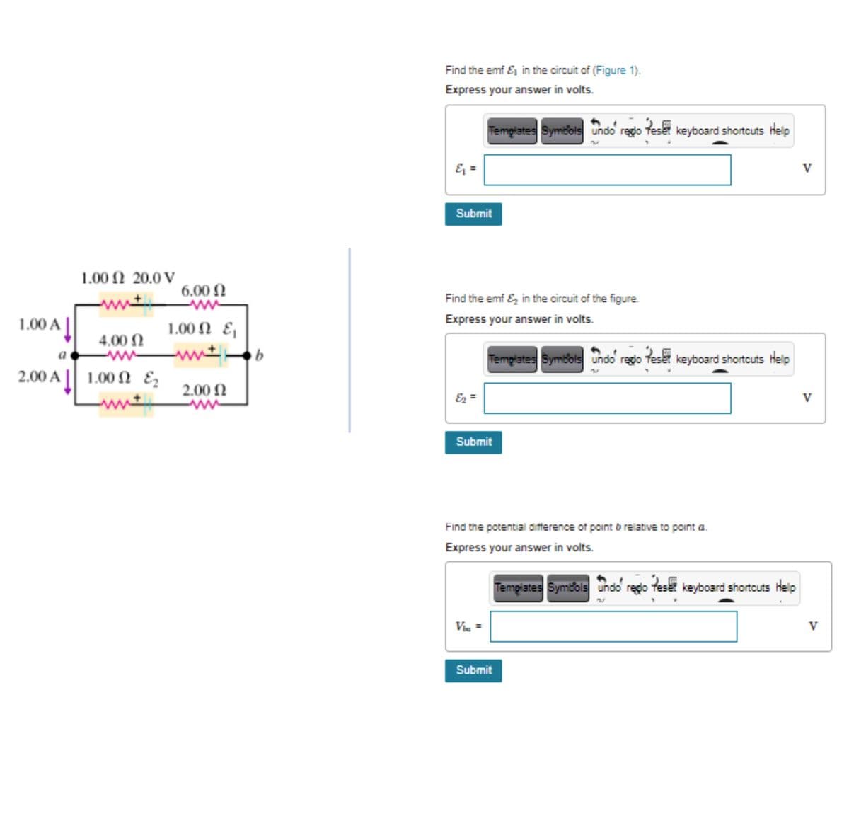 Find the emf E in the circuit of (Figure 1).
Express your answer in volts.
Templates Symbols undo redo teset keyboard shortcuts Help
& =
V
Submit
1.00 Ω 20.0V
6.00 N
Find the emf E, in the circuit of the figure.
1.00 A |
1.00 N E
Express your answer in volts.
4.00 N
ww
a
Templates Symbols undo regdo feset keyboard shortcuts Help
2.00 A | 1.00
1.00 N Ez
2.00 N
ww
Ez =
V
Submit
Find the potential difference of point o relative to point a.
Express your answer in volts.
Templates Symbols undo rego teset keyboard shortcuts Help
Via =
V
Submit

