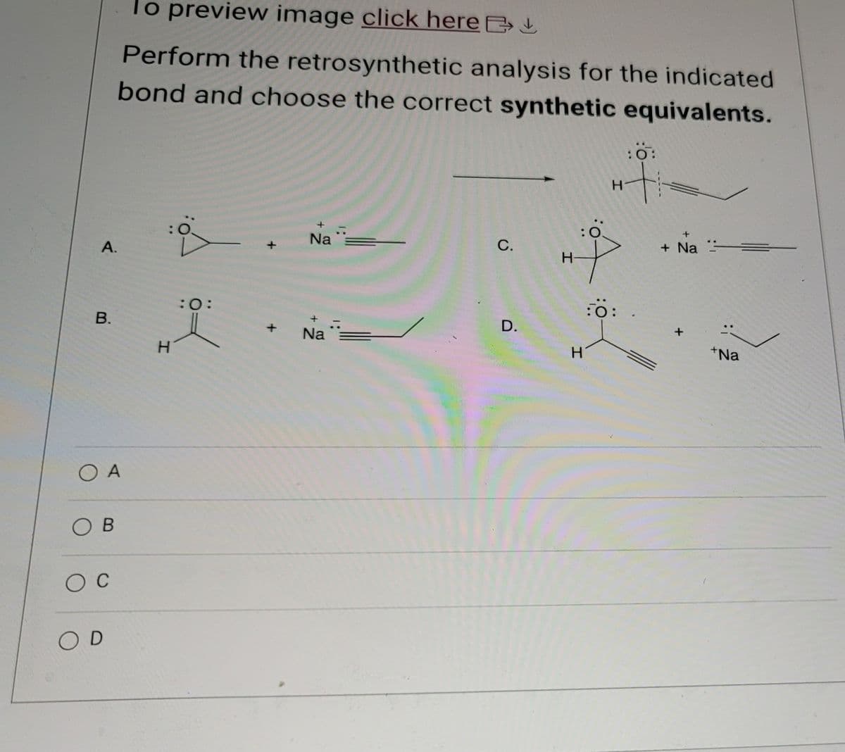 To preview image click here >
Perform the retrosynthetic analysis for the indicated
bond and choose the correct synthetic equivalents.
:0:
H+
A.
B.
H
:0:
OA
OB
O C
OD
Na
1:
+
+
Na
1:
C.
H-
+
+ Na
:0:
+Na
D.
H