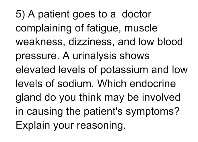 5) A patient goes to a doctor
complaining of fatigue, muscle
weakness, dizziness, and low blood
pressure. A urinalysis shows
elevated levels of potassium and low
levels of sodium. Which endocrine
gland do you think may be involved
in causing the patient's symptoms?
Explain your reasoning.