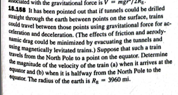 with the gravitational force is V - mgr12Rg.
straight through the earth between points on the surface, trains
travels from the North Pole to a point on the equator. Determine
using magnetically levitated trains.) Suppose that such a train
namic drag could be minimized by evacuating the tunnels and
celeration and deceleration. (The effects of friction and aerody-
26.158 It has been pointed out that if tunnels could be drilled
could travel between those points using gravitational force for ac-
equator and (b) when it is halfway from the North Pole to the
the magnitude of the velocity of the train (a) when it arrives at the
equator. The radius of the earth is Re = 3960 mi.
quator and (b) when it is halfway from the North Pole to the
equator. The radius of the earth is RE
3960 mi.
