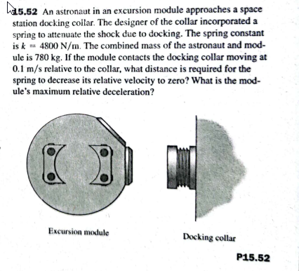 ha5.52 An astronaut in an excursion module approaches a space
station docking coilar. The designer of the collar incorporated a
spring to attenuate the shock due to docking. The spring constant
is k = 4800 N/m. The combined mass of the astronaut and mod-
ule is 780 kg. If the module contacts the docking collar moving at
0.1 m/s relative to the collar, what distance is required for the
spring to decrease its relative velocity to zero? What is the mod-
ule's maximum relative deceleration?
Excursion module
Docking collar
P15.52
