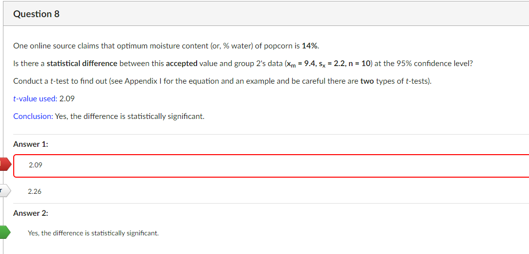 Question 8
One online source claims that optimum moisture content (or, % water) of popcorn is 14%.
Is there a statistical difference between this accepted value and group 2's data (xm = 9.4, sx = 2.2, n = 10) at the 95% confidence level?
Conduct a t-test to find out (see Appendix I for the equation and an example and be careful there are two types of t-tests).
t-value used: 2.09
Conclusion: Yes, the difference is statistically significant.
Answer 1:
2.09
2.26
Answer 2:
Yes, the difference is statistically significant.