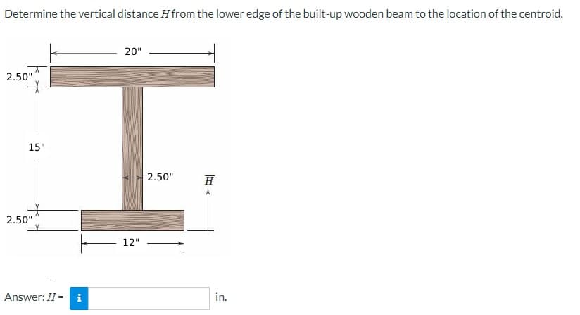 Determine the vertical distance from the lower edge of the built-up wooden beam to the location of the centroid.
2.50"
15"
2.50"
Answer: H = i
20"
12"
2.50"
H
in.