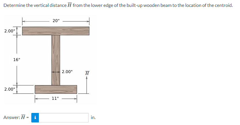 Determine the vertical distance from the lower edge of the built-up wooden beam to the location of the centroid.
2.00"
16"
2.00"
Answer: H
=
IN
20"
11"
2.00"
H
in.