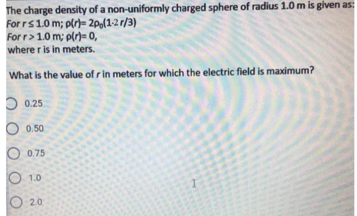 The charge density of a non-uniformly charged sphere of radius 1.0 m is given as:
For rs1.0 m; p(r)= 2po(1-2 r/3)
For r>1.0 m; p(r)= 0,
where r is in meters.
What is the value of r in meters for which the electric field is maximum?
0.25
0.50
0.75
1.0
2.0
