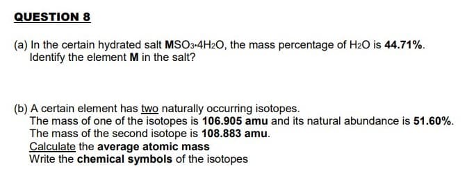 QUESTION 8
(a) In the certain hydrated salt MSO3-4H2O, the mass percentage of H2O is 44.71%.
Identify the element M in the salt?
(b) A certain element has two naturally occurring isotopes.
The mass of one of the isotopes is 106.905 amu and its natural abundance is 51.60%.
The mass of the second isotope is 108.883 amu.
Calculate the average atomic mass
Write the chemical symbols of the isotopes
