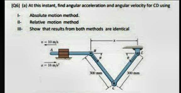 (06] (a) At this instant, find angular acceleration and angular velocity for CD using
Absolute motion method.
Relative motion method
I Show that results from both methods are identical
- 10 m
Io m
300mm
mm
